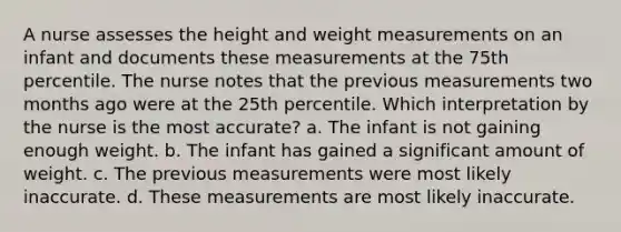 A nurse assesses the height and weight measurements on an infant and documents these measurements at the 75th percentile. The nurse notes that the previous measurements two months ago were at the 25th percentile. Which interpretation by the nurse is the most accurate? a. The infant is not gaining enough weight. b. The infant has gained a significant amount of weight. c. The previous measurements were most likely inaccurate. d. These measurements are most likely inaccurate.