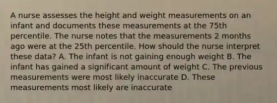 A nurse assesses the height and weight measurements on an infant and documents these measurements at the 75th percentile. The nurse notes that the measurements 2 months ago were at the 25th percentile. How should the nurse interpret these data? A. The infant is not gaining enough weight B. The infant has gained a significant amount of weight C. The previous measurements were most likely inaccurate D. These measurements most likely are inaccurate