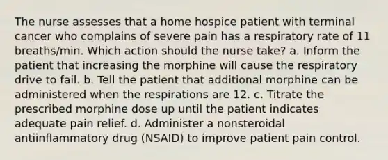 The nurse assesses that a home hospice patient with terminal cancer who complains of severe pain has a respiratory rate of 11 breaths/min. Which action should the nurse take? a. Inform the patient that increasing the morphine will cause the respiratory drive to fail. b. Tell the patient that additional morphine can be administered when the respirations are 12. c. Titrate the prescribed morphine dose up until the patient indicates adequate pain relief. d. Administer a nonsteroidal antiinflammatory drug (NSAID) to improve patient pain control.