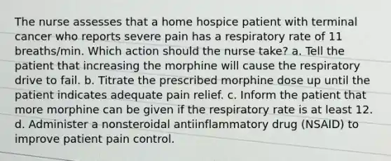 The nurse assesses that a home hospice patient with terminal cancer who reports severe pain has a respiratory rate of 11 breaths/min. Which action should the nurse take? a. Tell the patient that increasing the morphine will cause the respiratory drive to fail. b. Titrate the prescribed morphine dose up until the patient indicates adequate pain relief. c. Inform the patient that more morphine can be given if the respiratory rate is at least 12. d. Administer a nonsteroidal antiinflammatory drug (NSAID) to improve patient pain control.