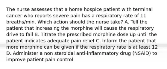 The nurse assesses that a home hospice patient with terminal cancer who reports severe pain has a respiratory rate of 11 breaths/min. Which action should the nurse take? A. Tell the patient that increasing the morphine will cause the respiratory drive to fail B. Titrate the prescribed morphine dose up until the patient indicates adequate pain relief C. Inform the patient that more morphine can be given if the respiratory rate is at least 12 D. Administer a non steroidal anti-inflammatory drug (NSAID) to improve patient pain control