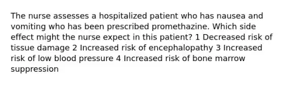 The nurse assesses a hospitalized patient who has nausea and vomiting who has been prescribed promethazine. Which side effect might the nurse expect in this patient? 1 Decreased risk of tissue damage 2 Increased risk of encephalopathy 3 Increased risk of low blood pressure 4 Increased risk of bone marrow suppression