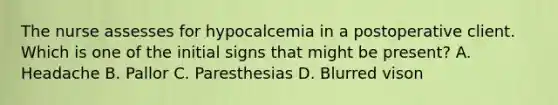 The nurse assesses for hypocalcemia in a postoperative client. Which is one of the initial signs that might be present? A. Headache B. Pallor C. Paresthesias D. Blurred vison