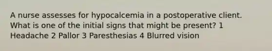 A nurse assesses for hypocalcemia in a postoperative client. What is one of the initial signs that might be present? 1 Headache 2 Pallor 3 Paresthesias 4 Blurred vision