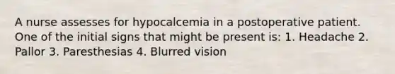 A nurse assesses for hypocalcemia in a postoperative patient. One of the initial signs that might be present is: 1. Headache 2. Pallor 3. Paresthesias 4. Blurred vision