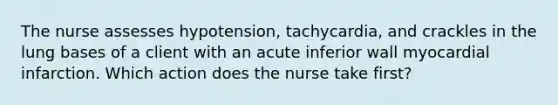 The nurse assesses hypotension, tachycardia, and crackles in the lung bases of a client with an acute inferior wall myocardial infarction. Which action does the nurse take first?