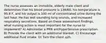 The nurse assesses an immobile, elderly male client and determines that his blood pressure is 138/60, his temperature is 95.8 F, and his output is 100 ml of concentrated urine during the last hour. He has wet-sounding lung sounds, and increased respiratory secretions. Based on these assessment findings, what nursing action is most important for the nurse to implement? A) Administer a PRN antihypertensive prescription. B) Provide the client with an additional blanket. C) Encourage additional fluid intake. D) Turn the client q2h.