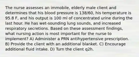 The nurse assesses an immobile, elderly male client and determines that his blood pressure is 138/60, his temperature is 95.8 F, and his output is 100 ml of concentrated urine during the last hour. He has wet-sounding lung sounds, and increased respiratory secretions. Based on these assessment findings, what nursing action is most important for the nurse to implement? A) Administer a PRN antihypertensive prescription. B) Provide the client with an additional blanket. C) Encourage additional fluid intake. D) Turn the client q2h.