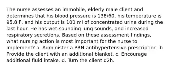 The nurse assesses an immobile, elderly male client and determines that his blood pressure is 138/60, his temperature is 95.8 F, and his output is 100 ml of concentrated urine during the last hour. He has wet-sounding lung sounds, and increased respiratory secretions. Based on these assessment findings, what nursing action is most important for the nurse to implement? a. Administer a PRN antihypertensive prescription. b. Provide the client with an additional blanket. c. Encourage additional fluid intake. d. Turn the client q2h.