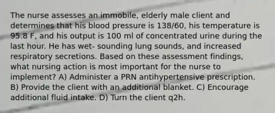 The nurse assesses an immobile, elderly male client and determines that his blood pressure is 138/60, his temperature is 95.8 F, and his output is 100 ml of concentrated urine during the last hour. He has wet- sounding lung sounds, and increased respiratory secretions. Based on these assessment findings, what nursing action is most important for the nurse to implement? A) Administer a PRN antihypertensive prescription. B) Provide the client with an additional blanket. C) Encourage additional fluid intake. D) Turn the client q2h.