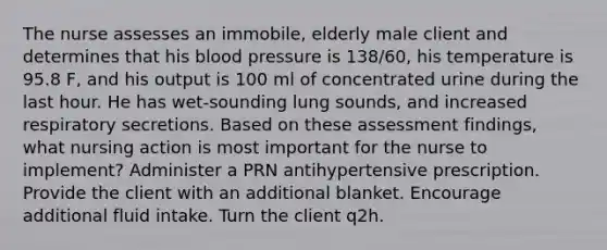 The nurse assesses an immobile, elderly male client and determines that his blood pressure is 138/60, his temperature is 95.8 F, and his output is 100 ml of concentrated urine during the last hour. He has wet-sounding lung sounds, and increased respiratory secretions. Based on these assessment findings, what nursing action is most important for the nurse to implement? Administer a PRN antihypertensive prescription. Provide the client with an additional blanket. Encourage additional fluid intake. Turn the client q2h.