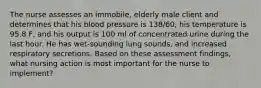 The nurse assesses an immobile, elderly male client and determines that his blood pressure is 138/60, his temperature is 95.8 F, and his output is 100 ml of concentrated urine during the last hour. He has wet-sounding lung sounds, and increased respiratory secretions. Based on these assessment findings, what nursing action is most important for the nurse to implement?