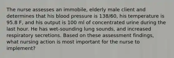 The nurse assesses an immobile, elderly male client and determines that his blood pressure is 138/60, his temperature is 95.8 F, and his output is 100 ml of concentrated urine during the last hour. He has wet-sounding lung sounds, and increased respiratory secretions. Based on these assessment findings, what nursing action is most important for the nurse to implement?