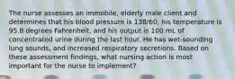 The nurse assesses an immobile, elderly male client and determines that his blood pressure is 138/60, his temperature is 95.8 degrees Fahrenheit, and his output is 100 mL of concentrated urine during the last hour. He has wet-sounding lung sounds, and increased respiratory secretions. Based on these assessment findings, what nursing action is most important for the nurse to implement?