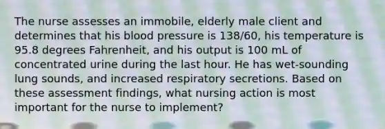 The nurse assesses an immobile, elderly male client and determines that his blood pressure is 138/60, his temperature is 95.8 degrees Fahrenheit, and his output is 100 mL of concentrated urine during the last hour. He has wet-sounding lung sounds, and increased respiratory secretions. Based on these assessment findings, what nursing action is most important for the nurse to implement?