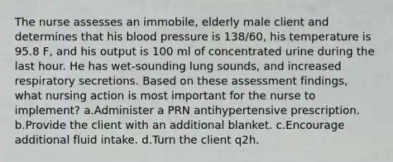 The nurse assesses an immobile, elderly male client and determines that his blood pressure is 138/60, his temperature is 95.8 F, and his output is 100 ml of concentrated urine during the last hour. He has wet-sounding lung sounds, and increased respiratory secretions. Based on these assessment findings, what nursing action is most important for the nurse to implement? a.Administer a PRN antihypertensive prescription. b.Provide the client with an additional blanket. c.Encourage additional fluid intake. d.Turn the client q2h.