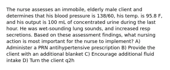 The nurse assesses an immobile, elderly male client and determines that his blood pressure is 138/60, his temp. is 95.8 F, and his output is 100 mL of concentrated urine during the last hour. He was wet-sounding lung sounds, and increased resp secretions. Based on these assessment findings, what nursing action is most important for the nurse to implement? A) Administer a PRN antihypertensive prescription B) Provide the client with an additional blanket C) Encourage additional fluid intake D) Turn the client q2h