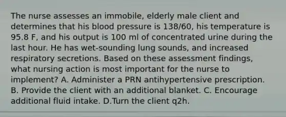 The nurse assesses an immobile, elderly male client and determines that his blood pressure is 138/60, his temperature is 95.8 F, and his output is 100 ml of concentrated urine during the last hour. He has wet-sounding lung sounds, and increased respiratory secretions. Based on these assessment findings, what nursing action is most important for the nurse to implement? A. Administer a PRN antihypertensive prescription. B. Provide the client with an additional blanket. C. Encourage additional fluid intake. D.Turn the client q2h.