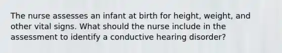 The nurse assesses an infant at birth for height, weight, and other vital signs. What should the nurse include in the assessment to identify a conductive hearing disorder?