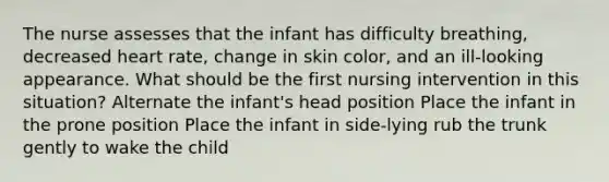 The nurse assesses that the infant has difficulty breathing, decreased heart rate, change in skin color, and an ill-looking appearance. What should be the first nursing intervention in this situation? Alternate the infant's head position Place the infant in the prone position Place the infant in side-lying rub the trunk gently to wake the child