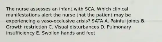 The nurse assesses an infant with SCA. Which clinical manifestations alert the nurse that the patient may be experiencing a vaso-occlusive crisis? SATA A. Painful joints B. Growth restriction C. Visual disturbances D. Pulmonary insufficiency E. Swollen hands and feet