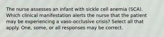 The nurse assesses an infant with sickle cell anemia (SCA). Which clinical manifestation alerts the nurse that the patient may be experiencing a vaso-occlusive crisis? Select all that apply. One, some, or all responses may be correct.