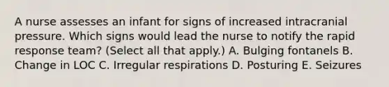 A nurse assesses an infant for signs of increased intracranial pressure. Which signs would lead the nurse to notify the rapid response team? (Select all that apply.) A. Bulging fontanels B. Change in LOC C. Irregular respirations D. Posturing E. Seizures