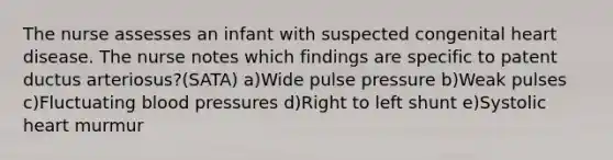 The nurse assesses an infant with suspected congenital heart disease. The nurse notes which findings are specific to patent ductus arteriosus?(SATA) a)Wide pulse pressure b)Weak pulses c)Fluctuating blood pressures d)Right to left shunt e)Systolic heart murmur