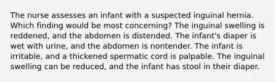 The nurse assesses an infant with a suspected inguinal hernia. Which finding would be most concerning? The inguinal swelling is reddened, and the abdomen is distended. The infant's diaper is wet with urine, and the abdomen is nontender. The infant is irritable, and a thickened spermatic cord is palpable. The inguinal swelling can be reduced, and the infant has stool in their diaper.