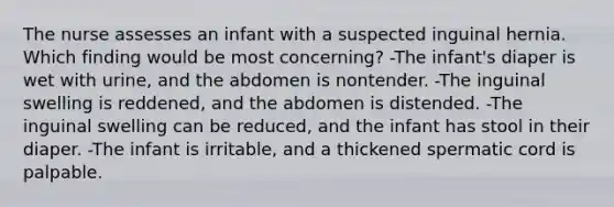 The nurse assesses an infant with a suspected inguinal hernia. Which finding would be most concerning? -The infant's diaper is wet with urine, and the abdomen is nontender. -The inguinal swelling is reddened, and the abdomen is distended. -The inguinal swelling can be reduced, and the infant has stool in their diaper. -The infant is irritable, and a thickened spermatic cord is palpable.