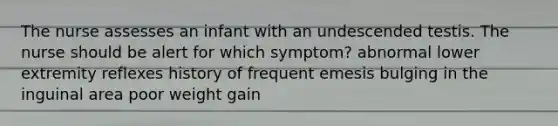 The nurse assesses an infant with an undescended testis. The nurse should be alert for which symptom? abnormal lower extremity reflexes history of frequent emesis bulging in the inguinal area poor weight gain