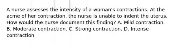 A nurse assesses the intensity of a woman's contractions. At the acme of her contraction, the nurse is unable to indent the uterus. How would the nurse document this finding? A. Mild contraction. B. Moderate contraction. C. Strong contraction. D. Intense contraction