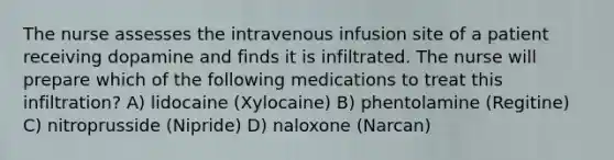 The nurse assesses the intravenous infusion site of a patient receiving dopamine and finds it is infiltrated. The nurse will prepare which of the following medications to treat this infiltration? A) lidocaine (Xylocaine) B) phentolamine (Regitine) C) nitroprusside (Nipride) D) naloxone (Narcan)