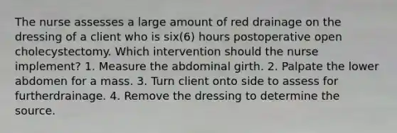 The nurse assesses a large amount of red drainage on the dressing of a client who is six(6) hours postoperative open cholecystectomy. Which intervention should the nurse implement? 1. Measure the abdominal girth. 2. Palpate the lower abdomen for a mass. 3. Turn client onto side to assess for furtherdrainage. 4. Remove the dressing to determine the source.