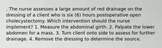 . The nurse assesses a large amount of red drainage on the dressing of a client who is six (6) hours postoperative open cholecystectomy. Which intervention should the nurse implement? 1. Measure the abdominal girth. 2. Palpate the lower abdomen for a mass. 3. Turn client onto side to assess for further drainage. 4. Remove the dressing to determine the source.