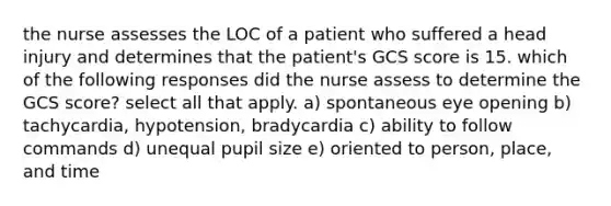 the nurse assesses the LOC of a patient who suffered a head injury and determines that the patient's GCS score is 15. which of the following responses did the nurse assess to determine the GCS score? select all that apply. a) spontaneous eye opening b) tachycardia, hypotension, bradycardia c) ability to follow commands d) unequal pupil size e) oriented to person, place, and time