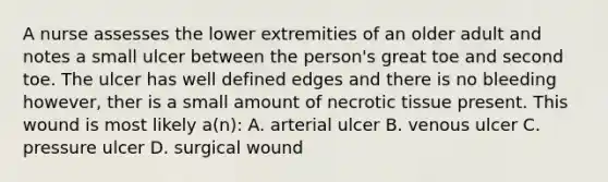 A nurse assesses the lower extremities of an older adult and notes a small ulcer between the person's great toe and second toe. The ulcer has well defined edges and there is no bleeding however, ther is a small amount of necrotic tissue present. This wound is most likely a(n): A. arterial ulcer B. venous ulcer C. pressure ulcer D. surgical wound