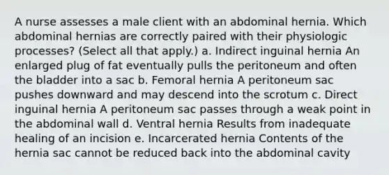 A nurse assesses a male client with an abdominal hernia. Which abdominal hernias are correctly paired with their physiologic processes? (Select all that apply.) a. Indirect inguinal hernia An enlarged plug of fat eventually pulls the peritoneum and often the bladder into a sac b. Femoral hernia A peritoneum sac pushes downward and may descend into the scrotum c. Direct inguinal hernia A peritoneum sac passes through a weak point in the abdominal wall d. Ventral hernia Results from inadequate healing of an incision e. Incarcerated hernia Contents of the hernia sac cannot be reduced back into the abdominal cavity