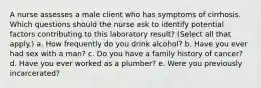 A nurse assesses a male client who has symptoms of cirrhosis. Which questions should the nurse ask to identify potential factors contributing to this laboratory result? (Select all that apply.) a. How frequently do you drink alcohol? b. Have you ever had sex with a man? c. Do you have a family history of cancer? d. Have you ever worked as a plumber? e. Were you previously incarcerated?