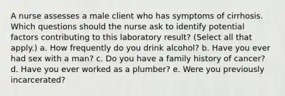 A nurse assesses a male client who has symptoms of cirrhosis. Which questions should the nurse ask to identify potential factors contributing to this laboratory result? (Select all that apply.) a. How frequently do you drink alcohol? b. Have you ever had sex with a man? c. Do you have a family history of cancer? d. Have you ever worked as a plumber? e. Were you previously incarcerated?