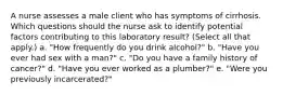 A nurse assesses a male client who has symptoms of cirrhosis. Which questions should the nurse ask to identify potential factors contributing to this laboratory result? (Select all that apply.) a. "How frequently do you drink alcohol?" b. "Have you ever had sex with a man?" c. "Do you have a family history of cancer?" d. "Have you ever worked as a plumber?" e. "Were you previously incarcerated?"