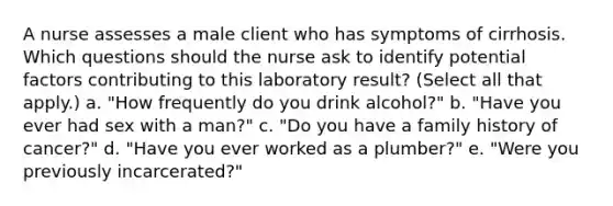 A nurse assesses a male client who has symptoms of cirrhosis. Which questions should the nurse ask to identify potential factors contributing to this laboratory result? (Select all that apply.) a. "How frequently do you drink alcohol?" b. "Have you ever had sex with a man?" c. "Do you have a family history of cancer?" d. "Have you ever worked as a plumber?" e. "Were you previously incarcerated?"