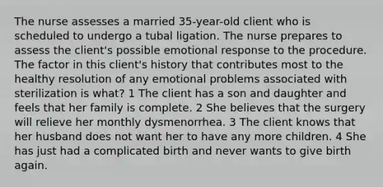 The nurse assesses a married 35-year-old client who is scheduled to undergo a tubal ligation. The nurse prepares to assess the client's possible emotional response to the procedure. The factor in this client's history that contributes most to the healthy resolution of any emotional problems associated with sterilization is what? 1 The client has a son and daughter and feels that her family is complete. 2 She believes that the surgery will relieve her monthly dysmenorrhea. 3 The client knows that her husband does not want her to have any more children. 4 She has just had a complicated birth and never wants to give birth again.