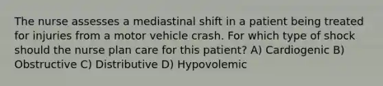 The nurse assesses a mediastinal shift in a patient being treated for injuries from a motor vehicle crash. For which type of shock should the nurse plan care for this patient? A) Cardiogenic B) Obstructive C) Distributive D) Hypovolemic