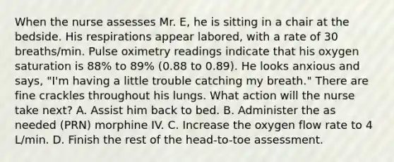 When the nurse assesses Mr. E, he is sitting in a chair at the bedside. His respirations appear labored, with a rate of 30 breaths/min. Pulse oximetry readings indicate that his oxygen saturation is 88% to 89% (0.88 to 0.89). He looks anxious and says, "I'm having a little trouble catching my breath." There are fine crackles throughout his lungs. What action will the nurse take next? A. Assist him back to bed. B. Administer the as needed (PRN) morphine IV. C. Increase the oxygen flow rate to 4 L/min. D. Finish the rest of the head-to-toe assessment.