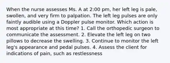 When the nurse assesses Ms. A at 2:00 pm, her left leg is pale, swollen, and very firm to palpation. The left leg pulses are only faintly audible using a Doppler pulse monitor. Which action is most appropriate at this time? 1. Call the orthopedic surgeon to communicate the assessment. 2. Elevate the left leg on two pillows to decrease the swelling. 3. Continue to monitor the left leg's appearance and pedal pulses. 4. Assess the client for indications of pain, such as restlessness