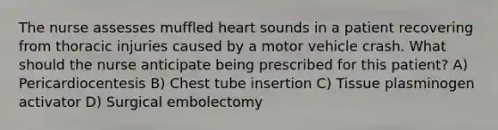 The nurse assesses muffled heart sounds in a patient recovering from thoracic injuries caused by a motor vehicle crash. What should the nurse anticipate being prescribed for this patient? A) Pericardiocentesis B) Chest tube insertion C) Tissue plasminogen activator D) Surgical embolectomy