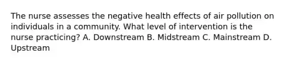 The nurse assesses the negative health effects of air pollution on individuals in a community. What level of intervention is the nurse practicing? A. Downstream B. Midstream C. Mainstream D. Upstream