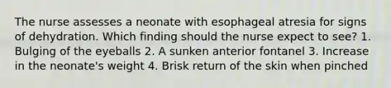 The nurse assesses a neonate with esophageal atresia for signs of dehydration. Which finding should the nurse expect to see? 1. Bulging of the eyeballs 2. A sunken anterior fontanel 3. Increase in the neonate's weight 4. Brisk return of the skin when pinched