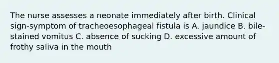 The nurse assesses a neonate immediately after birth. Clinical sign-symptom of tracheoesophageal fistula is A. jaundice B. bile-stained vomitus C. absence of sucking D. excessive amount of frothy saliva in the mouth